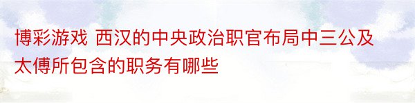 博彩游戏 西汉的中央政治职官布局中三公及太傅所包含的职务有哪些