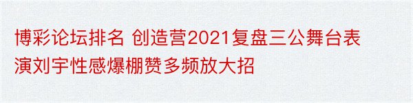 博彩论坛排名 创造营2021复盘三公舞台表演刘宇性感爆棚赞多频放大招