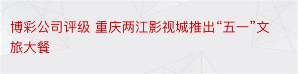 博彩公司评级 重庆两江影视城推出“五一”文旅大餐