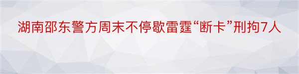 湖南邵东警方周末不停歇雷霆“断卡”刑拘7人