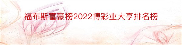 福布斯富豪榜2022博彩业大亨排名榜