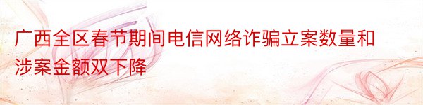 广西全区春节期间电信网络诈骗立案数量和涉案金额双下降