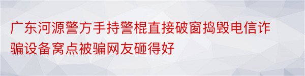 广东河源警方手持警棍直接破窗捣毁电信诈骗设备窝点被骗网友砸得好