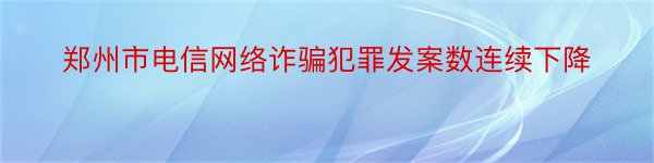 郑州市电信网络诈骗犯罪发案数连续下降