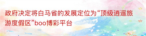 政府决定将白马省的发展定位为“顶级逍遥旅游度假区”boo博彩平台