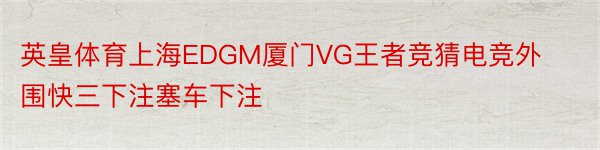 英皇体育上海EDGM厦门VG王者竞猜电竞外围快三下注塞车下注
