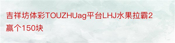 吉祥坊体彩TOUZHUag平台LHJ水果拉霸2赢个150块